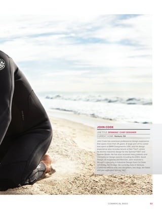 53COMMERCIAL BIKES
JOHN COOK
JOB TITLE: SPINNING® CHIEF DESIGNER
CURRENT HOME: Ventura, CA
John Cook has extensive professional design experience
that spans more than 25 years. A large part of his career
was spent at BMW Designworks USA, and his design
experience also includes tenure at Star Trac®, where
he did the industrial design for the Spinner® NXT and
Spinner Blade. He has also received many patents and
international design awards including the IDEA, Good
Design, ID magazine and Red Dot. John received a
BA with a specialty in Industrial Design from Cal State
University, Northridge. He currently lives in Ventura,
California with his wife, two daughters, two dogs, ten bikes
and one well-used Spinner NXT.
 