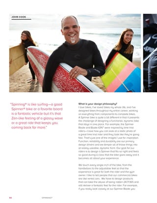 54 SPINNING®
What is your design philosophy?
I love bikes, I’ve loved bikes my whole life, and I’ve
designed bikes throughout my entire career, working
on everything from components to complete bikes.
A Spinner bike is quite a bit different in that it presents
the challenge of designing a functional, dynamic bike
that stays in one place. For example, the Spinner
Blade and Blade ION™ were inspired by time trial
riders—I love how you can look at a static photo of
a great time trial rider and they look like they’re going
fast. That’s just one of the images I use for inspiration.
Function, reliability and durability are our primary
design drivers and we temper all of those things into
an easily useable, dynamic form. Our goal for our
riders is to design a Spinner that fits so right and feels
so good during a class that the bike goes away and it
becomes all about your experience.
We touch every single inch of the bike, from the
handlebars to the adjustable feet so that the
experience is great for both the rider and the gym
owner. I like to tell people that our commercial bikes
are like rental cars. We have to design products
that can take the abuse of being ridden 24/7/365 and
still deliver a fantastic feel for the rider. For example,
if you really look closely at our Spinner Blade you
JOHN COOK
“Spinning® is like surfing—a good
Spinner® bike or a favorite board
is a fantastic vehicle but it’s that
Zen-like feeling of a glassy wave
or a great ride that keeps you
coming back for more.”
 