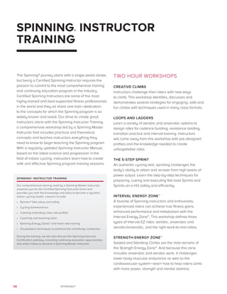 58 SPINNING®
SPINNING® INSTRUCTOR
TRAINING
The Spinning® journey starts with a single pedal stroke,
but being a Certified Spinning Instructor requires the
passion to commit to the most comprehensive training
and continuing education program in the industry.
Certified Spinning Instructors are some of the most
highly-trained and best-supported fitness professionals
in the world and they all share one trait—dedication
to the concepts for which the Spinning program is so
widely known and loved. Our drive to create great
instructors starts with the Spinning Instructor Training,
a comprehensive workshop led by a Spinning Master
Instructor that includes practical and theoretical
concepts and teaches instructors everything they
need to know to begin teaching the Spinning program.
With a regularly updated Spinning Instructor Manual,
based on the latest science and progression in the
field of indoor cycling, instructors learn how to create
safe and effective Spinning program training sessions.
TWO HOUR WORKSHOPS
CREATIVE CLIMBS
Instructors challenge their riders with new ways
to climb. This workshop identifies, discusses and
demonstrates several strategies for engaging, safe and
fun climbs with techniques used in many class formats.
LOOPS AND LADDERS
Learn a variety of aerobic and anaerobic options to
design rides for cadence building, resistance loading,
transition practice and interval training. Instructors
will come away from this workshop with pre-designed
profiles and the knowledge needed to create
unforgettable rides.
THE 5-STEP SPRINT
An authentic cycling skill, sprinting challenges the
body’s ability to attain and recover from high levels of
power output. Learn the step-by-step techniques for
preparing, cueing and executing flat road Sprints and
Sprints on a Hill safely and efficiently.
INTERVAL ENERGY ZONE™
A favorite of Spinning instructors and enthusiasts,
experienced riders can achieve true fitness gains,
enhanced performance and metabolism with the
Interval Energy Zone™. This workshop defines three
types of Interval EZ rides: aerobic, anaerobic and
aerobic/anaerobic, and the right work-to-rest ratios.
STRENGTH ENERGY ZONE™
Seated and Standing Climbs are the main terrains of
the Strength Energy Zone™. And because this zone
includes anaerobic and aerobic work, it challenges
lower body muscular endurance as well as the
cardiovascular system—learn how to help riders climb
with more power, strength and mental stamina.
SPINNING® INSTRUCTOR TRAINING
Our comprehensive training, lead by a Spinning Master Instructor,
prepares you for the Certified Spinning Instructor Exam and
provides you with the knowledge and skills to become a dynamic
indoor cycling leader. Lessons include:
•	 Spinner® bike setup and safety
•	 Cycling biomechanics
•	 Creating motivating class ride profiles
•	 Coaching and teaching skills
•	 Spinning Energy Zones™ and heart rate training
•	 Visualization techniques to enhance the mind/body connection
During the training, we will also discuss the Spinning Instructor
Certification pathway, including continuing education opportunities,
and what it takes to become a Spinning Master Instructor.
 