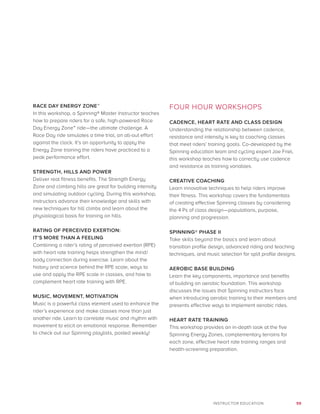 59INSTRUCTOR EDUCATION
RACE DAY ENERGY ZONE™
In this workshop, a Spinning® Master Instructor teaches
how to prepare riders for a safe, high-powered Race
Day Energy Zone™ ride—the ultimate challenge. A
Race Day ride simulates a time trial, an all-out effort
against the clock. It’s an opportunity to apply the
Energy Zone training the riders have practiced to a
peak performance effort.
STRENGTH, HILLS AND POWER
Deliver real fitness benefits. The Strength Energy
Zone and climbing hills are great for building intensity
and simulating outdoor cycling. During this workshop,
instructors advance their knowledge and skills with
new techniques for hill climbs and learn about the
physiological basis for training on hills.
RATING OF PERCEIVED EXERTION:
IT’S MORE THAN A FEELING
Combining a rider’s rating of perceived exertion (RPE)
with heart rate training helps strengthen the mind/
body connection during exercise. Learn about the
history and science behind the RPE scale, ways to
use and apply the RPE scale in classes, and how to
complement heart rate training with RPE.
MUSIC, MOVEMENT, MOTIVATION
Music is a powerful class element used to enhance the
rider’s experience and make classes more than just
another ride. Learn to correlate music and rhythm with
movement to elicit an emotional response. Remember
to check out our Spinning playlists, posted weekly!
FOUR HOUR WORKSHOPS
CADENCE, HEART RATE AND CLASS DESIGN
Understanding the relationship between cadence,
resistance and intensity is key to coaching classes
that meet riders’ training goals. Co-developed by the
Spinning education team and cycling expert Joe Friel,
this workshop teaches how to correctly use cadence
and resistance as training variables.
CREATIVE COACHING
Learn innovative techniques to help riders improve
their fitness. This workshop covers the fundamentals
of creating effective Spinning classes by considering
the 4 Ps of class design—populations, purpose,
planning and progression.
SPINNING® PHASE II
Take skills beyond the basics and learn about
transition profile design, advanced riding and teaching
techniques, and music selection for split profile designs.
AEROBIC BASE BUILDING
Learn the key components, importance and benefits
of building an aerobic foundation. This workshop
discusses the issues that Spinning instructors face
when introducing aerobic training to their members and
presents effective ways to implement aerobic rides.
HEART RATE TRAINING
This workshop provides an in-depth look at the five
Spinning Energy Zones, complementary terrains for
each zone, effective heart rate training ranges and
health-screening preparation.
 