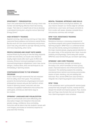 60 SPINNING®
SPINTENSITY™: PERIODIZATION
Learn and understand the benefits of using a heart rate
monitor and identifying effective heart rate training
ranges. Then take an in-depth look at how to develop
a periodized training plan using the various Spinning®
Energy Zones™.
HIGH INTENSITY TRAINING
Applied correctly, high intensity training can help riders
overcome fitness plateaus and enhance overall fitness.
But too much of it can cause overtraining and burnout.
Learn how, why and when to use high intensity training,
and more importantly, when not to.
PROFILE DESIGNS AND HEART RATE GAMES
Improve fitness by focusing on how the body responds
to both rest and stress, as muscle cells rebuild to
slightly higher levels after each cycle of effort and
recovery. Enhance training knowledge to achieve
improved physiological adaptations. Learn new course
designs, creative ideas, drills and techniques to use
immediately in Spinning classes.
CONTRAINDICATIONS TO THE SPINNING®
PROGRAM
Coach riders through movements that will empower
them to safely reach their goals. This workshop
presents the biomechanical, physiological and even
philosophical reasons why we don’t perform certain
moves in Spinning classes. Instructors will also
introduce acceptable modifications that achieve the
same goals, and discuss alternative ways to
be creative.
SPINNING® LANGUAGE AND VISUALIZATION
Learn to communicate and coach effectively with
descriptive images and metaphors that promote
greater energy, confidence, focus and ability.
Instructors will be able to tap into students’ senses with
vivid imagery and evoke an emotional response to
jump-start their thinking.
MENTAL TRAINING: APPROACH AND SKILLS
As we develop fitness and physical abilities, we
also need to sharpen our mental edge for ultimate
performance. Learn tools, techniques and skills to
find a center with power, develop complete focus
and practice calmness with strength.
SPIN® FLEX: RESISTANCE TRAINING
FOR SPINNING®
Resistance training is a necessary component of
any fitness program and a great complement to the
Spinning program. SPIN® Flex is a combined format
that uses flex bands, tubing and dumbbells to train
the major muscles groups, paying special attention to
the upper body. In this workshop learn basic muscular
anatomy and physiology. Come away with sample
SPIN Flex class formats that you can teach right away.
SPINNING® AND CORE TRAINING
Core training develops strength and stability in
the body’s core, which translates to more cycling
power, improved balance and enhanced functional
movement. This workshop explains the anatomy
and biomechanics behind core training and provides
dozens of basic standing, mat and stability ball
exercises. Plus, receive SPIN Core class formats to
integrate into a Spinning program class schedule.
SPIN® YOGA
In this workshop, learn cycling-specific asanas (yoga
poses) that help elongate muscles, release tension,
deepen the breath and improve posture. Plus, receive
Spin and Yoga class formats that can be integrated
into a Spinning program class schedule.
SPINNING®
INSTRUCTOR
TRAINING
 