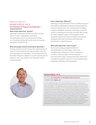 61INSTRUCTOR EDUCATION
EMPLOYEE PROFILE:
KEVIN STEELE, Ph.D.
Vice President of Programs and Education
What makes Spinning® special?
Spinning® created the commercial indoor cycling
space. It is fun, challenging, stimulating,
and rewarding, and it’s an all-inclusive activity.
It is a healthy activity that can be done at any age
throughout a person’s life.
What do people need to know about Spinning®?
Literally anyone can do it at any time. Spinning has its
roots in road cycling and the Spinner bikes have the
same geometry as road bikes. The Spinning Instructor
Education Program is based on current cycling science
research, and is the world’s most extensive indoor
cycling program.
How is Spinning® different?
Spinning is unique because of the incredible resources
committed to developing industry-leading programs,
products and services. Our amazing team of highly
experienced Master Instructors teaching around the
world is something no one else can offer. And, finally,
the most important aspect of the program is the
wonderful experiences that hundreds of thousands
of people have each and every time that they
participate in a Spinning class.
What does Spinning® mean to you?
Spinning has always supplemented and
complemented my road riding. I use it as a
strengthening component and as a method of
recovery. It also provides mental relaxation,
and enhanced clarity. I always know that, at the end
of a Spinning session, I will be in a much better place
physically, mentally, and emotionally.
KEVIN STEELE, Ph.D.
JOB TITLE: VICE PRESIDENT OF PROGRAMS AND EDUCATION
CURRENT HOME: Malibu, CA
Dr. Kevin Steele has been in the health and fitness industry for more than 20
years. Prior to joining Spinning, Kevin held a Principal position at Communications
Consultant WBS, Inc., an integrated business solutions company that caters to the
health and wellness industries. He has held executive positions at leading fitness
corporations including Lifetime Fitness, 24 Hour Fitness and Bally Total Fitness, and
has been Chairman of numerous Medical and Scientific Advisory Boards. Kevin has
created fitness education platforms, personal training curriculums and corporate
sales programs and has participated in government relations/public policy
initiatives for the fitness industry, as well as coordinated numerous sponsorships
with professional sports teams and the US Olympic Committee. Dr. Steele received
his Ph.D. in exercise physiology with a sub-specialty in nutrition, and his BS in
sports medicine and physical education. He has participated in the RAAM cycling
race across the United States and the Ironman Triathlon World Championship in
Hawaii three times, raced bikes in Europe and run in numerous marathons.
 