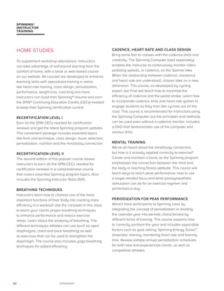 62 SPINNING®
SPINNING®
INSTRUCTOR
TRAINING
HOME STUDIES
To supplement workshop attendance, instructors
can take advantage of self-paced learning from the
comfort of home, with a book or web-based course
on our website. All courses are developed to enhance
teaching skills with specialized training in areas
like heart rate training, class design, periodization,
performance, weight loss, coaching and more.
Instructors can build their Spinning® resume and earn
the SPIN® Continuing Education Credits (CECs) needed
to keep their Spinning certification current.
RECERTIFICATION LEVEL I
Earn all the SPIN CECs needed for certification
renewal and get the latest Spinning program updates.
This convenient package includes essential topics
like form and technique, class design, music selection,
periodization, nutrition and the mind/body connection.
RECERTIFICATION LEVEL II
The second edition of this popular course allows
instructors to earn all the SPIN CECs needed for
certification renewal in a comprehensive course
that covers essential Spinning program topics. Also
includes the Spinning Instructor Skills DVD.
BREATHING TECHNIQUES
Instructors learn how to channel one of the most
important functions of their body into creating more
efficiency in a workout! Use the concepts in this class
to teach your clients proper breathing techniques
to enhance performance and reduce exercise
stress. Learn about the anatomy of breathing. The
different techniques athletes can use (such as open
diaphragms, chest and back breathing) as well
as exercises that can be used to strengthen the
diaphragm. The course also includes yoga breathing
techniques for added efficiency.
CADENCE, HEART RATE AND CLASS DESIGN
Bring some flair to classes with the cadence drills and
creativity. The Spinning Computer (sold separately)
enables the instructor to continuously monitor riders
pedaling speeds, or cadence, on the Spinner bike.
When the relationship between cadence, resistance
and heart rate are understood, classes take on a new
dimension. This course, co-developed by cycling
expert Joe Friel will teach how to maximize the
efficiency of cadence and the pedal stroke. Learn how
to incorporate cadence drills and heart rate games to
engage students as they train like cyclists out on the
road. This course is recommended for instructors using
the Spinning Computer, but the principles and methods
can be used even without a cadence monitor. Includes
a DVD that demonstrates use of the computer and
various drills.
MENTAL TRAINING
We’ve all heard about the mind/body connection,
but how is it actually applied correctly to exercise?
Create and maintain a bond, as the Spinning program
emphasizes the connection between the mind and
the body in reaching fitness aptitude. This course will
teach ways to reach peak performance, how to use
a single-minded focus and what parasympathetic
stimulation can do for an exercise regimen and
performance day.
PERIODIZATION FOR PEAK PERFORMANCE
Attract more participants to Spinning class by
integrating the concept of periodization or dividing
the calendar year into periods characterized by
different forms of training. This course explains how
to correctly partition the year and includes applicable
factors such as goal setting, Spinning Energy Zones™,
anaerobic training, monitoring heart rate and training
time. Review sample annual periodization schedules
for both new and experienced clients, as well as
competitive athletes.
 