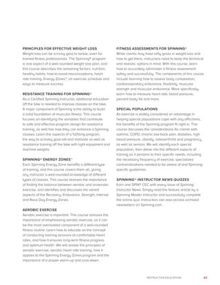 63INSTRUCTOR EDUCATION
PRINCIPLES FOR EFFECTIVE WEIGHT LOSS
Weight loss can be a tricky goal to tackle, even for
trained fitness professionals. The Spinning® program
is one aspect of a well-rounded weight loss plan, and
this course describes the remaining factors: nutrition,
healthy habits, how to avoid misconceptions, heart
rate training, Energy Zones™, an exercise schedule and
ways to measure success.
RESISTANCE TRAINING FOR SPINNING®
As a Certified Spinning Instructor, additional education
off the bike is needed to improve classes on the bike.
A major component of Spinning is the ability to build
a solid foundation of muscular fitness. This course
focuses on identifying the variables that contribute
to safe and effective program design for resistance
training, as well has how they can enhance a Spinning
classes. Learn the aspects of a fulfilling program,
the way to actively goal-set and motivate as well as
resistance training off the bike with light equipment and
machine weights.
SPINNING® ENERGY ZONES™
Each Spinning Energy Zone benefits a different type
of training, and this course covers them all, giving
any instructor a well-rounded knowledge of different
types of classes. This course stresses the importance
of finding the balance between aerobic and anaerobic
exercise, and identifies and discusses the varied
aspects of the Recovery, Endurance, Strength, Interval
and Race Day Energy Zones.
AEROBIC EXERCISE
Aerobic exercise is important. This course stresses the
importance of emphasizing aerobic exercise, as it can
be the most overlooked component of a well-rounded
fitness routine. Learn how to educate on the concept
of conducting training sessions at comfortable heart
rates, and how it ensures long-term fitness progress
and optimum health. We will review the principles of
aerobic exercise, aerobic heart rate training, how it
applies to the Spinning Energy Zones program and the
importance of a proper warm-up and cool-down.
FITNESS ASSESSMENTS FOR SPINNING®
While clients may have lofty goals in weight loss and
how to get there, instructors need to keep the technical
and realistic options in mind. With this course, learn
how to accurately administer a fitness assessment
safely and successfully. The components of this course
include learning how to assess body composition,
cardiorespiratory endurance, flexibility, muscular
strength and muscular endurance. More specifically,
learn how to measure heart rate, blood pressure,
percent body fat and more.
SPECIAL POPULATIONS
As exercise is widely considered an advantage in
helping special populations cope with any afflictions,
the benefits of the Spinning program fit right in. This
course discusses the considerations for clients with
asthma, COPD, chronic low back pain, diabetes, high
blood pressure, obesity, osteoarthritis and pregnancy,
as well as seniors. We will identify each special
population, then delve into the different aspects of
training as it pertains to their specific needs, including
the necessary frequency of exercise, specialized
contraindications needed to be aware of and Spinning-
specific guidelines.
SPINNING® INSTRUCTOR NEWS QUIZZES
Earn one SPIN® CEC with every issue of Spinning
Instructor News. Simply read the feature article by a
Spinning Master Instructor and successfully complete
the online quiz. Instructors can also access archived
newsletters on Spinning.com.
 