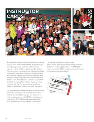 64 SPINNING®
INSTRUCTOR
CARDS
As a Certified Spinning® Instructor, nothing can take the
place of hours in the saddle. What is learned through
training or by leading a workout will be the most
important tool. In the Spinning Instructor Certification
Program, receive a comprehensive education, carefully
structured to provide the information needed to begin
teaching safe, effective and exhilarating classes. After
attending the Spinning Instructor Training and passing
the final exam the certification card will be sent which
is valid for two years from the date of your Spinning
Instructor Training. The Spinning program offers a
variety of workshops, trainings and other live events.
The SPIN Membership Program helps expand Spinning
and fitness knowledge with instructor videos, class
profiles, fitness and Spinning tips, and discounts on
continuing education credits (CECs), workshops and
conferences. SPIN® CECs can be applied towards
other professional sports and fitness certifications.
Log in to the instructor account to access
online exams, retrieve workshop outline documents,
take online continuing education, view SPIN CEC
history and petition CECs, update personal information
and access resources and tools.
 