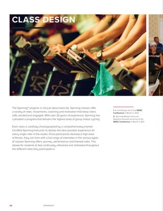 68 SPINNING®
The Spinning® program is not just about exercise. Spinning classes offer
a variety of rides, movements, coaching and motivation that keep riders
safe, excited and engaged. With over 20 years of experience, Spinning has
cultivated a program that delivers the highest level of group indoor cycling.
Each class is carefully choreographed by a comprehensively trained
Certified Spinning Instructor to deliver the best possible experience for
every single rider in the studio. Once participants develop a high level
of fitness, they can train with a full range of intensities in the various types
of classes Spinning offers: journey, performance and themed rides. This
allows for students to feel continually refreshed and motivated throughout
the different rides they participate in.
CLASS DESIGN
1. A mind/body ride at the WSSC
Conference in Miami in 2013.
2. Spinning Master Instructor
Natashia Iacovelli lecturing at the
WSSC Conference in Miami in 2011.
21
 