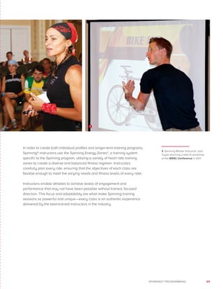 69SPINNING® PROGRAMMING
In order to create both individual profiles and longer-term training programs,
Spinning® instructors use the Spinning Energy Zones™, a training system
specific to the Spinning program, utilizing a variety of heart rate training
zones to create a diverse and balanced fitness regimen. Instructors
carefully plan every ride, ensuring that the objectives of each class are
flexible enough to meet the varying needs and fitness levels of every rider.
Instructors enable athletes to achieve levels of engagement and
performance that may not have been possible without trained, focused
direction. This focus and adaptability are what make Spinning training
sessions so powerful and unique—every class is an authentic experience
delivered by the best-trained instructors in the industry.
3. Spinning Master Instructor Josh
Taylor teaching a bike fit workshop
at the WSSC Conference in 2011.
3
 