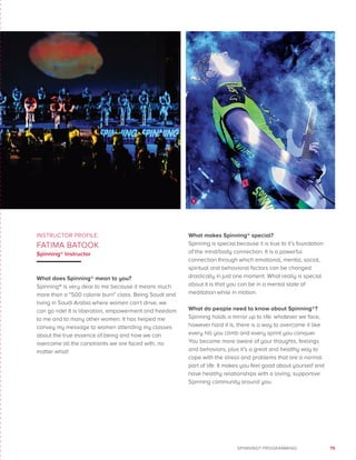 75SPINNING® PROGRAMMING
INSTRUCTOR PROFILE:
FATIMA BATOOK
Spinning® Instructor
What does Spinning® mean to you?
Spinning® is very dear to me because it means much
more than a “500 calorie burn” class. Being Saudi and
living in Saudi Arabia where women can’t drive, we
can go ride! It is liberation, empowerment and freedom
to me and to many other women. It has helped me
convey my message to women attending my classes
about the true essence of being and how we can
overcome all the constraints we are faced with, no
matter what!
What makes Spinning® special?
Spinning is special because it is true to it’s foundation
of the mind/body connection. It is a powerful
connection through which emotional, mental, social,
spiritual and behavioral factors can be changed
drastically in just one moment. What really is special
about it is that you can be in a mental state of
meditation while in motion.
What do people need to know about Spinning®?
Spinning holds a mirror up to life: whatever we face,
however hard it is, there is a way to overcome it like
every hill you climb and every sprint you conquer.
You become more aware of your thoughts, feelings
and behaviors, plus it’s a great and healthy way to
cope with the stress and problems that are a normal
part of life. It makes you feel good about yourself and
have healthy relationships with a loving, supportive
Spinning community around you.
3
 