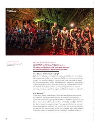 76 SPINNING®
MASTER INSTRUCTOR PROFILE:
LUCIANA MARCIAL-VINCION, M.A.
Co-owner of Charleston RIDE™ and Team Manager
for the global Spinning® Master Instructor Team
How did you start in indoor cycling?
By force! It’s actually a funny story. I was the Athletic Director at a facility
that was getting the Spinning® program. My GM sent me and my personal
trainers to a Spinning Instructor Training so we could get ready to launch
the program, so I had to attend. My first time on a bike was at the training—
and as an aerobics junkie I really did not enjoy it… I was skeptical about
the shelf life of the “group fitness cycling class” phenomenon. I mean,
seriously, how long could this program last? It’s just riding a bike after all!
Why Spinning®?
The science behind the program is what kept me motivated to continue
my education beyond the initial training. As an exercise physiologist, I
appreciated the strong cycling roots and the foundation in physiology and
biomechanics. I started to understand the remarkable paradigm shift that
the Spinning program was creating in the industry—offering true science-
based group training to everyone in a format that was easy to understand.
No one else had ever done this before, yet the simple art of riding a bike—
an activity familiar to most people—was starting to transform the world!
Underground Energy Zone™,
Poland, 2014
GLOBAL
COMMUNITY
 