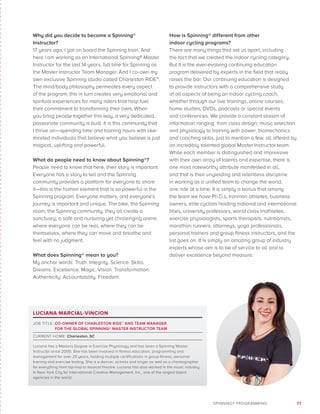 77SPINNING® PROGRAMMING
Why did you decide to become a Spinning®
Instructor?
17 years ago, I got on board the Spinning train. And
here i am working as an International Spinning® Master
Instructor for the last 14 years, full time for Spinning as
the Master Instructor Team Manager. And I co-own my
own exclusive Spinning studio called Charleston RIDE™.
The mind/body philosophy permeates every aspect
of the program; this in turn creates very emotional and
spiritual experiences for many riders that help fuel
their commitment to transforming their lives. When
you bring people together this way, a very dedicated,
passionate community is built. It is this community that
I thrive on—spending time and training hours with like-
minded individuals that believe what you believe is just
magical, uplifting and powerful.
What do people need to know about Spinning®?
People need to know that here, their story is important.
Everyone has a story to tell and the Spinning
community provides a platform for everyone to share
it—this is the human element that is so powerful in the
Spinning program. Everyone matters, and everyone’s
journey is important and unique. The bike, the Spinning
room, the Spinning community, they all create a
sanctuary, a safe and nurturing yet challenging arena
where everyone can be real, where they can be
themselves, where they can move and breathe and
feel with no judgment.
What does Spinning® mean to you?
My anchor words: Truth. Integrity. Science. Skills.
Dreams. Excellence. Magic. Vision. Transformation.
Authenticity. Accountability. Freedom.
How is Spinning® different from other
indoor cycling programs?
There are many things that set us apart, including
the fact that we created the indoor cycling category.
But it is the ever-evolving continuing education
program delivered by experts in the field that really
raises the bar. Our continuing education is designed
to provide instructors with a comprehensive study
of all aspects of being an indoor cycling coach,
whether through our live trainings, online courses,
home studies, DVDs, podcasts or special events
and conferences. We provide a constant stream of
information ranging from class design, music selection
and physiology to training with power, biomechanics
and coaching skills, just to mention a few, all offered by
an incredibly talented global Master Instructor team.
While each member is distinguished and impressive
with their own array of talents and expertise, there is
one most noteworthy attribute manifested in all,
and that is their unyielding and relentless discipline
in working as a unified team to change the world,
one ride at a time. It is simply a bonus that among
the team we have Ph.D.s, Ironman athletes, business
owners, elite cyclists holding national and international
titles, university professors, world class triathletes,
exercise physiologists, sports therapists, nutritionists,
marathon runners, attorneys, yoga professionals,
personal trainers and group fitness instructors, and the
list goes on. It is simply an amazing group of industry
experts whose aim is to be of service to all and to
deliver excellence beyond measure.
LUCIANA MARCIAL-VINCION
JOB TITLE: CO-OWNER OF CHARLESTON RIDE™ AND TEAM MANAGER
FOR THE GLOBAL SPINNING® MASTER INSTRUCTOR TEAM
CURRENT HOME: Charleston, SC
Luciana has a Masters Degree in Exercise Physiology and has been a Spinning Master
Instructor since 2000. She has been involved in fitness education, programming and
management for over 25 years, holding multiple certifications in group fitness, personal
training and exercise testing. She is a dancer, actress and singer as well as a choreographer
for everything from hip-hop to musical theatre. Luciana has also worked in the music industry
in New York City for International Creative Management, Inc., one of the largest talent
agencies in the world.
 