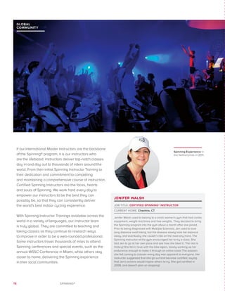 78 SPINNING®
JENIFER WALSH
JOB TITLE: CERTIFIED SPINNING® INSTRUCTOR
CURRENT HOME: Cheshire, CT
Jenifer Walsh used to belong to a small women’s gym that had cardio
equipment, weight machines and free weights. They decided to bring
the Spinning program into the gym about a month after she joined.
Prior to being diagnosed with Multiple Sclerosis, Jen used to love
long distance road biking, but the disease slowly took her balance
away, and eventually she couldn’t ride on the road any more. The
Spinning instructor at the gym encouraged her to try a class. She
told Jen to go at her own pace and see how she liked it. The rest is
history! She fell in love with the bike again, slowly working up her
endurance enough to make it through an entire class! The passion
she felt coming to classes every day was apparent to everyone. Her
instructor suggested that she go out and become certified, saying
that Jen’s actions would inspire others to try. She got certified in
2008, and doesn’t plan on stopping!
GLOBAL
COMMUNITY
If our International Master Instructors are the backbone
of the Spinning® program, it is our instructors who
are the lifeblood. Instructors deliver top-notch classes
day in and day out to thousands of riders around the
world. From their initial Spinning Instructor Training to
their dedication and commitment to completing
and maintaining a comprehensive course of instruction,
Certified Spinning Instructors are the faces, hearts
and souls of Spinning. We work hard every day to
empower our instructors to be the best they can
possibly be, so that they can consistently deliver
the world’s best indoor cycling experience.
With Spinning Instructor Trainings available across the
world in a variety of languages, our instructor team
is truly global. They are committed to teaching and
taking classes as they continue to research ways
to improve in order to be a well-rounded professional.
Some instructors travel thousands of miles to attend
Spinning conferences and special events, such as the
annual WSSC Conference in Miami, while others stay
closer to home, delivering the Spinning experience
in their local communities.
Spinning Experience in
the Netherlands in 2011.
 