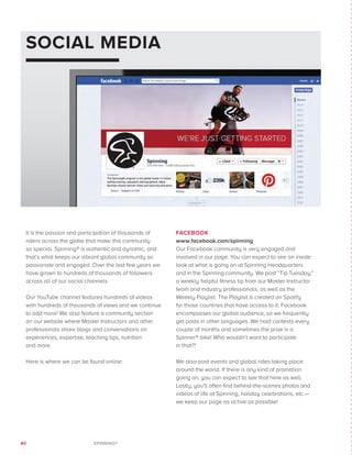 80 SPINNING®
SOCIAL MEDIA
It is the passion and participation of thousands of
riders across the globe that make this community
so special. Spinning® is authentic and dynamic, and
that’s what keeps our vibrant global community so
passionate and engaged. Over the last few years we
have grown to hundreds of thousands of followers
across all of our social channels
Our YouTube channel features hundreds of videos
with hundreds of thousands of views and we continue
to add more! We also feature a community section
on our website where Master Instructors and other
professionals share blogs and conversations on
experiences, expertise, teaching tips, nutrition
and more.
Here is where we can be found online:
FACEBOOK
www.facebook.com/spinning
Our Facebook community is very engaged and
involved in our page. You can expect to see an inside
look at what is going on at Spinning Headquarters
and in the Spinning community. We post “Tip Tuesday,”
a weekly helpful fitness tip from our Master Instructor
team and industry professionals, as well as the
Weekly Playlist. The Playlist is created on Spotify
for those countries that have access to it. Facebook
encompasses our global audience, so we frequently
get posts in other languages. We hold contests every
couple of months and sometimes the prize is a
Spinner® bike! Who wouldn’t want to participate
in that?!
We also post events and global rides taking place
around the world. If there is any kind of promotion
going on, you can expect to see that here as well.
Lastly, you’ll often find behind-the-scenes photos and
videos of life at Spinning, holiday celebrations, etc.—
we keep our page as active as possible!
 