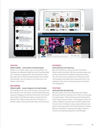 81SPINNING® PROGRAMMING
TWITTER
@SpinningHQ www.twitter.com/spinninghq
Follow us on Twitter, where you can see photos, Tip
Tuesdays, the Weekly Playlist and lots of retweets! We
are constantly engaging with new and veteran riders
alike. We love to receive tweeted photos from classes
and trainings. You can expect a lot more from us on
Twitter in the future!
INSTAGRAM
@SpinningHQ www.instagram.com/spinninghq
Our Instagram account is also exciting, and we love the
fact that users can now tag us in their photos! We enjoy
using our Instagram account as the behind- the-scenes
look at Spinning®. We post videos and pictures from
photo shoots, office events and more. This gives us
another way to interact with both riders and instructors.
PINTEREST
www.pinterest.com/spinning
We use Pinterest as a place to share information
about health and fitness. We love sharing recipes and
workout routines that compliment Spinning classes.
You can find all of our products on Pinterest as well!
Tip Tuesdays are posted here along with links to our
blog site. Some of our most popular pins have been
our infographics.
YOUTUBE
www.youtube.com/spinning
We love videos. One of the best ways we capture
Spinning moments and share them with our community
is to post videos. These showcase events like global
rides, helpful how-to videos, a new playlist so you can
meet our Master Instructor team, workout videos and
so much more. YouTube is also a place where we can
share community stories that have touched our hearts.
We are committed to creating meaningful videos to
enhance the Spinning experience and lifestyle!
 