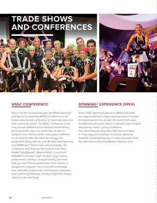 84 SPINNING®
TRADE SHOWS
AND CONFERENCES
WSSC CONFERENCE
Now in its 15th consecutive year, the World Spinning®
and Sports Conditioning (WSSC) Conference is the
largest educational conference for Spinning instructors
from around the world. The WSSC Conference is the
only annual conference that features extraordinary
Spinning theme rides and workshops as well as
sessions and e-fitness trends. Every year is different
as we strive to offer the latest technology and
equipment. Along with the over 80 dedicated Spinning
and SPINPower™ theme rides and workshops, the
conference also features 150 sessions from Peak
Pilates®, Bodyblade®, Resist-A-Ball®, CrossCore®,
KettleBell Concepts™, Ugi®, Zumba®, yoga, sports
performance, nutrition, strength training and more
that you won’t find anywhere else. Each session is
designed to empower instructors with knowledge
and motivation and provide coaching tips, resources
and Continuing Education Credits to take their fitness
careers to the next level.
SPINNING® EXPERIENCE (SPEX)
Since 2002, Spinning Experience (SPEX) has been
the largest and most unique Spinning event in Europe
with participants from all over the world! Each year,
the Netherlands prides itself in hosting Europe’s largest
educational indoor cycling conference.
The event features more than 500 Spinner® bikes
in a two-day event ending in a six-hour Spinning
marathon presented by best-in-class presenters from
the international Spinning Master Instructor team.
 
