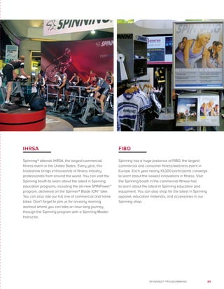 85SPINNING® PROGRAMMING
IHRSA
Spinning® attends IHRSA, the largest commercial
fitness event in the United States. Every year, this
tradeshow brings in thousands of fitness industry
professionals from around the world. You can visit the
Spinning booth to learn about the latest in Spinning
education programs, including the all-new SPINPower™
program, delivered on the Spinner® Blade ION™ bike.
You can also ride our full line of commercial and home
bikes. Don’t forget to join us for an early morning
workout where you can take an hour-long journey
through the Spinning program with a Spinning Master
Instructor.
FIBO
Spinning has a huge presence at FIBO, the largest
commercial and consumer fitness/wellness event in
Europe. Each year nearly 10,000 participants converge
to learn about the newest innovations in fitness. Visit
the Spinning booth in the commercial fitness hall
to learn about the latest in Spinning education and
equipment. You can also shop for the latest in Spinning
apparel, education materials, and accessories in our
Spinning shop.
 