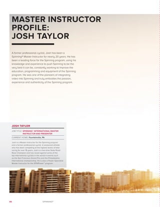 86 SPINNING®
MASTER INSTRUCTOR
PROFILE:
JOSH TAYLOR
JOSH TAYLOR
JOB TITLE: SPINNING® INTERNATIONAL MASTER
INSTRUCTOR AND PRESENTER
CURRENT HOME: Fountainville, PA
Josh is a Master Instructor for the Spinning program
and a former professional cyclist. A seasoned athlete
who has been competing at the highest levels of bike
racing for over 18 years, Josh is a two-time State Road
Race Champion and has raced against some of the
top international cyclists in the world in events such
as the San Francisco Grand Prix and the Philadelphia
International championship. He is also a Power Specialist
Master Instructor for the SPINPower™ program.
A former professional cyclist, Josh has been a
Spinning® Master Instructor for nearly 20 years. He has
been a leading force for the Spinning program, using his
knowledge and experience to push Spinning to be the
very best it can be, constantly working to improve the
education, programming and equipment of the Spinning
program. He was one of the pioneers of integrating
video into Spinning and truly embodies the passion,
experience and authenticity of the Spinning program.
 