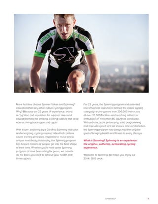 7SPINNING®
More facilities choose Spinner® bikes and Spinning®
education than any other indoor cycling program.
Why? Because our 22 years of experience, brand
recognition and reputation for superior bikes and
education make for enticing, exciting classes that keep
riders coming back again and again.
With expert coaching by a Certified Spinning Instructor
and energizing, cycling-inspired rides that combine
sound training principles, inspirational music and a
unique mind/body philosophy, the Spinning program
has helped millions of people get into the best shape
of their lives. Whether you’re new to the Spinning
program or have been riding for years, we provide
all the tools you need to achieve your health and
fitness goals.
For 22 years, the Spinning program and patented
line of Spinner bikes have defined the indoor cycling
category—training more than 200,000 instructors
at over 35,000 facilities and reaching millions of
enthusiasts in more than 80 countries worldwide.
With a distinct core philosophy, solid programming
and bikes designed to fit all shapes, sizes and abilities,
the Spinning program has always had the singular
goal of bringing health and fitness to every lifestyle.
What is Spinning? Spinning is an experience:
the original, authentic, exhilarating cycling
experience.
Welcome to Spinning. We hope you enjoy our
2014 / 2015 book.
 