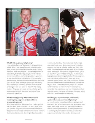 88 SPINNING®
What first brought you to Spinning®?
I first got into Spinning® because it’s all about riding
a bike. What I love about Spinning is that it has its
roots in real sport—that performance aspect totally
attracted me to the program. I love that it provides an
opportunity to be able to push your limits in a safe
environment. When you’re riding outdoors you have
to pay attention to so many things—the road, your
surroundings, potential dangers—whereas in Spinning
you can just close your eyes, go full gas and really
focus on how you mentally operate under a lot of
challenge. It lets you focus on the stuff that really
matters. Anybody can relate to that, whether you’re
a seasoned cyclist or someone who doesn’t ride
an outdoor bike at all.
What makes Spinning® different from other
indoor cycling programs and other fitness
programs in general?
What’s so cool about Spinning is that it goes beyond
the four walls of the studio—it’s so much more than
just a fitness program, and has so much more depth.
It’s performance-based, but it’s the mind/body element
that makes it so special. Spinning isn’t just about the
movements, it’s about the emotions or the feelings
you experience when doing movements. In no other
program can you be a fighter pilot in one class, ride
in the Tour de France in the next, then go for a cruise
along the beach. The Spinning program allows you to
go anywhere your mind can take you—it allows you
to go places and do things that other fitness programs
and even riding outdoors can’t allow you to do.
Spinning almost allows you to be a kid again, it gives
you the chance to be Superman/woman, to come out
of your shell. That’s what draws people to it. People
don’t remember an interval or a movement, they
remember the experience and how it made them feel.
Spinning allows everyone to find their champion within,
and that’s what makes it so rewarding.
How has your experience as a professional
cyclist influenced your role at Spinning®?
As a professional cyclist I used Spinning day in and
day out. It was so motivational—there were many times
when I was in the middle of a bike race and I would
use my Spinning experiences to get myself through
a challenge. I’ve since been able to use all of that
experience to really influence the development
JOSH TAYLOR
 
