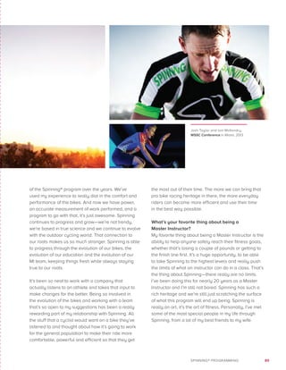 89SPINNING® PROGRAMMING
of the Spinning® program over the years. We’ve
used my experience to really dial in the comfort and
performance of the bikes. And now we have power,
an accurate measurement of work performed, and a
program to go with that, it’s just awesome. Spinning
continues to progress and grow—we’re not trendy,
we’re based in true science and we continue to evolve
with the outdoor cycling world. That connection to
our roots makes us so much stronger. Spinning is able
to progress through the evolution of our bikes, the
evolution of our education and the evolution of our
MI team, keeping things fresh while always staying
true to our roots.
It’s been so neat to work with a company that
actually listens to an athlete and takes that input to
make changes for the better. Being so involved in
the evolution of the bikes and working with a team
that’s so open to my suggestions has been a really
rewarding part of my relationship with Spinning. All
the stuff that a cyclist would want on a bike they’ve
listened to and thought about how it’s going to work
for the general population to make their ride more
comfortable, powerful and efficient so that they get
the most out of their time. The more we can bring that
pro bike racing heritage in there, the more everyday
riders can become more efficient and use their time
in the best way possible.
What’s your favorite thing about being a
Master Instructor?
My favorite thing about being a Master Instructor is the
ability to help anyone safely reach their fitness goals,
whether that’s losing a couple of pounds or getting to
the finish line first. It’s a huge opportunity, to be able
to take Spinning to the highest levels and really push
the limits of what an instructor can do in a class. That’s
the thing about Spinning—there really are no limits.
I’ve been doing this for nearly 20 years as a Master
Instructor and I’m still not bored. Spinning has such a
rich heritage and we’re still just scratching the surface
of what this program will end up being. Spinning is
really an art, it’s the art of fitness. Personally, I’ve met
some of the most special people in my life through
Spinning, from a lot of my best friends to my wife.
Josh Taylor and Iain McKendry,
WSSC Conference in Miami, 2013
 