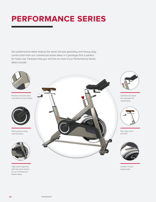 92 SPINNING®
PERFORMANCE SERIES
Our performance bikes feature the same full-size geometry and heavy-duty
construction from our commercial series bikes in a package that is perfect
for home use. Features that you will find on most of our Performance Series
bikes include:
Powder coat and clear
coat finish on the frames
Heavy-duty cranks
and drivetrain
Fits riders from
4’9”-6’4”
Commercial-sized
bar diameter for
a great grip
Leather friction
brake pads
High polish flywheel
with the same inertia
as our Commercial
Series bikes
 