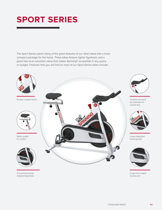 93CONSUMER BIKES
SPORT SERIES
The Sport Series packs many of the great features of our other bikes into a more
compact package for the home. These bikes feature lighter flywheels and a
great ride at an excellent value that makes Spinning® accessible in any space
or budget. Features that you will find on most of our Sport Series bikes include:
Commercial-sized
bar diameter for
a great grip
Large chain adjust
access port
Large integrated
sweat guards
Powder-coated frames
31-pound perimeter
weighted flywheels
Wider saddle
for comfort
 