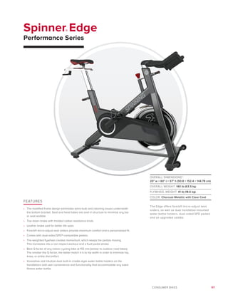 97CONSUMER BIKES
Spinner® Edge
Performance Series
FEATURES
•	 The modified frame design eliminates extra bulk and cleaning issues underneath
the bottom bracket. Seat and head tubes are oval in structure to minimize any bar
or seat wobble.
•	 Top-down brake with molded rubber resistance knob.
•	 Leather brake pad for better life span.
•	 Fore/aft micro-adjust seat sliders provide maximum comfort and a personalized fit.
•	 Comes with dual-sided SPD®-compatible pedals.
•	 The weighted flywheel creates momentum, which keeps the pedals moving.
This translates into a non-impact workout and a fluid pedal stroke.
•	 Best Q factor of any indoor cycling bike at 155 mm (similar to outdoor road bikes).
The smaller the Q factor, the better match it is to hip width in order to minimize hip,
knee, or ankle discomfort.
•	 Innovative and intuitive dual built-in cradle-style water bottle holders on the
handlebars add user convenience and functionality that accommodate any sized
fitness water bottle.
OVERALL DIMENSIONS*:
20 w × 60 l × 57 h (50.8 × 152.4 × 144.78 cm)
OVERALL WEIGHT: 140 lb (63.5 kg)
FLYWHEEL WEIGHT: 41 lb (18.6 kg)
COLOR: Charcoal Metallic with Clear Coat
The Edge offers fore/aft micro-adjust seat
sliders, as well as dual handlebar-mounted
water bottle holders, dual-sided SPD pedals
and an upgraded saddle.
 