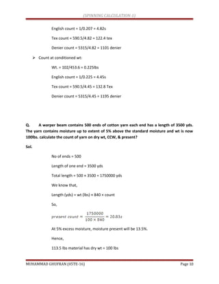 (SPINNING CALCULATION-1)
English count = 1/0.207 = 4.82s
Tex count = 590.5/4.82 = 122.4 tex
Denier count = 5315/4.82 = 1101 denier
 Count at conditioned wt:
Wt. = 102/453.6 = 0.225lbs
English count = 1/0.225 = 4.45s
Tex count = 590.5/4.45 = 132.8 Tex
Denier count = 5315/4.45 = 1195 denier
Q. A warper beam contains 500 ends of cotton yarn each end has a length of 3500 yds.
The yarn contains moisture up to extent of 5% above the standard moisture and wt is now
100lbs. calculate the count of yarn on dry wt, CCW, & present?
Sol.
No of ends = 500
Length of one end = 3500 yds
Total length = 500 × 3500 = 1750000 yds
We know that,
Length (yds) = wt (lbs) × 840 × count
So,
At 5% excess moisture, moisture present will be 13.5%.
Hence,
113.5 lbs material has dry wt = 100 lbs
MUHAMMAD GHUFRAN (05TE-16) Page 10
 