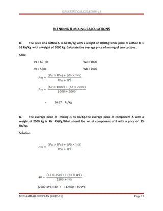 (SPINNING CALCULATION-1)
BLENDING & MIXING CALCULATIONS
Q. The price of a cotton A is 60 Rs/Kg with a weight of 1000Kg.while price of cotton B is
55 Rs/Kg with a weight of 2000 Kg. Calculate the average price of mixing of two cottons.
Soln:
Pa = 60 Rs Wa = 1000
Pb = 55Rs Wb = 2000
= 56.67 Rs/Kg
Q. The average price of mixing is Rs 40/Kg.The average price of component A with a
weight of 2500 Kg is Rs 45/Kg.What should be wt of component of B with a price of 35
Rs/Kg.
Solution:
(2500+Wb)×40 = 112500 + 35 Wb
MUHAMMAD GHUFRAN (05TE-16) Page 12
 