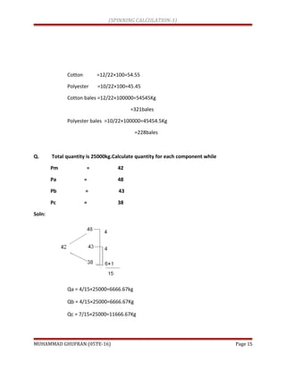(SPINNING CALCULATION-1)
Cotton =12/22×100=54.55
Polyester =10/22×100=45.45
Cotton bales =12/22×100000=54545Kg
=321bales
Polyester bales =10/22×100000=45454.5Kg
=228bales
Q. Total quantity is 25000kg.Calculate quantity for each component while
Pm = 42
Pa = 48
Pb = 43
Pc = 38
Soln:
Qa = 4/15×25000=6666.67kg
Qb = 4/15×25000=6666.67Kg
Qc = 7/15×25000=11666.67Kg
MUHAMMAD GHUFRAN (05TE-16) Page 15
 