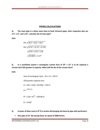 (SPINNING CALCULATION-1)
PIPING CALCULATIONS
Q. The main pipe in a blow room have to feed 3-branch pipes, their respective dias are
2.5”, 1.5”, and 1.25”. calculate dia of main pipe?
Soln:
Dm = (D1)2
+ (D2)2
+ (D3)2
Dm = (2.5)2
+ (1.5)2
+ (1.25)2
= 6.25 + 2.25 + 1.56
= 10.0625 = 3.17”
Q. In a ventilated system a rectangular suction duct of 10” × 12” is to be replaced a
circular duct 25% greater in capacity. What will the dia of the circular duct?
Soln:
Area of rectangular duct = 10 × 12 = 120 in2
25% greater capacity area
A = 120 + (120 × 25/100) = 150 in2
A =
D2
= 150 × 4/ = 190.98 in2
D = 13.82”
Q. A tower of blow room is 82
ft in section discharging into base by pipe with particulars:
 One pipe of 15” dia having linear air speed of 3000 ft/min.
MUHAMMAD GHUFRAN (05TE-16) Page 16
 