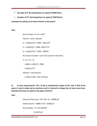 (SPINNING CALCULATION-1)
 One pipe of 9” dia having linear air speed of 2000 ft/min.
 Six pipes of 12” dia having linear air speed of 1500 ft/min.
Calculate the velocity of air flow in ft/min in the tower?
Soln:
Area of tower = 8 × 8 = 64 ft2
Volume = area × velocity
V1 = π/4(15/12)2
× 3000 = 3681.6 ft3
V2 = π/4(9/12)2
× 2000 = 883.57 ft3
V3 = π/4(12/12)2
× 1500 = 7068 ft3
Air volume in tower = sum of air volume in branches
V = V1 + V2 + V3
= 3681.6 + 883.57 + 7068
= 11633.17 ft3
Velocity = volume/area
= 11633.17/64 = 181.77 ft/min
Q. A room measuring 40 × 30 × 15 yds is ventilated by 2 pipes of 18” each. If 10% of the
space in room is taken up by machinery and it is desired to change the air twice every hour.
Calculate the linear air speed in the pipes in ft/min?
Soln:
Volume of the room = 40 × 30 × 15 = 18000 yd3
Useful volume = 18000 × 0.9 = 16200 yd3
Area of pipes = 2 × π/4 (18/36)2
= 0.3927 yd2
MUHAMMAD GHUFRAN (05TE-16) Page 17
 