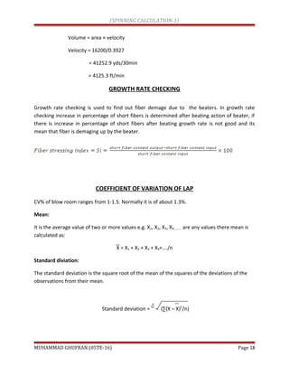 (SPINNING CALCULATION-1)
Volume = area × velocity
Velocity = 16200/0.3927
= 41252.9 yds/30min
= 4125.3 ft/min
GROWTH RATE CHECKING
Growth rate checking is used to find out fiber demage due to the beaters. In growth rate
checking increase in percentage of short fibers is determined after beating action of beater, if
there is increase in percentage of short fibers after beating growth rate is not good and its
mean that fiber is demaging up by the beater.
COEFFICIENT OF VARIATION OF LAP
CV% of blow room ranges from 1-1.5. Normally it is of about 1.3%.
Mean:
It is the average value of two or more values e.g. X1, X2, X3, X4,……… are any values there mean is
calculated as:
X = X1 + X2 + X3 + X4+…./n
Standard diviation:
The standard deviation is the square root of the mean of the squares of the deviations of the
observations from their mean.
Standard deviation = = (∑(X – X)2
/n)
MUHAMMAD GHUFRAN (05TE-16) Page 18
 