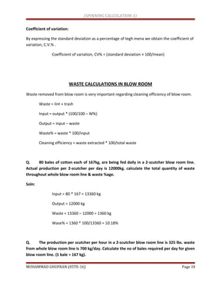 (SPINNING CALCULATION-1)
Coefficient of variation:
By expressing the standard deviation as a percentage of tegh mena we obtain the coefficient of
variation, C.V.% .
Coefficient of variation, CV% = (standard deviation × 100/mean)
WASTE CALCULATIONS IN BLOW ROOM
Waste removed from blow room is very important regarding cleaning efficiency of blow room.
Waste = lint + trash
Input = output * (100/100 – W%)
Output = input – waste
Waste% = waste * 100/input
Cleaning efficiency = waste extracted * 100/total waste
Q. 80 bales of cotton each of 167kg, are being fed daily in a 2-scutcher blow room line.
Actual production per 2-scutcher per day is 12000kg. calculate the total quantity of waste
throughout whole blow room line & waste %age.
Soln:
Input = 80 * 167 = 13360 kg
Output = 12000 kg
Waste = 13360 – 12000 = 1360 kg
Wase% = 1360 * 100/13360 = 10.18%
Q. The production per scutcher per hour in a 2-scutcher blow room line is 325 lbs. waste
from whole blow room line is 700 kg/day. Calculate the no of bales required per day for given
blow room line. (1 bale = 167 kg).
MUHAMMAD GHUFRAN (05TE-16) Page 19
 