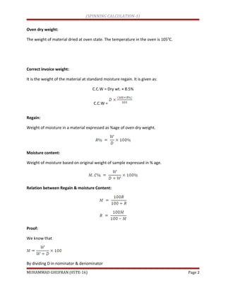 (SPINNING CALCULATION-1)
Oven dry weight:
The weight of material dried at oven state. The temperature in the oven is 1050
C.
Correct invoice weight:
It is the weight of the material at standard moisture regain. It is given as:
C.C.W = Dry wt. × 8.5%
C.C.W =
Regain:
Weight of moisture in a material expressed as %age of oven dry weight.
Moisture content:
Weight of moisture based on original weight of sample expressed in % age.
Relation between Regain & moisture Content:
Proof:
We know that
By dividing D in nominator & denominator
MUHAMMAD GHUFRAN (05TE-16) Page 2
 