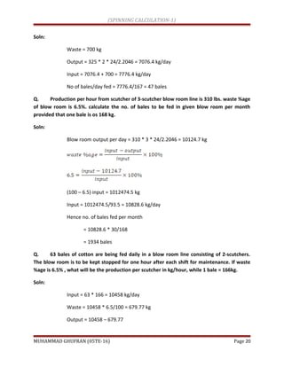 (SPINNING CALCULATION-1)
Soln:
Waste = 700 kg
Output = 325 * 2 * 24/2.2046 = 7076.4 kg/day
Input = 7076.4 + 700 = 7776.4 kg/day
No of bales/day fed = 7776.4/167 = 47 bales
Q. Production per hour from scutcher of 3-scutcher blow room line is 310 lbs. waste %age
of blow room is 6.5%. calculate the no. of bales to be fed in given blow room per month
provided that one bale is os 168 kg.
Soln:
Blow room output per day = 310 * 3 * 24/2.2046 = 10124.7 kg
(100 – 6.5) input = 1012474.5 kg
Input = 1012474.5/93.5 = 10828.6 kg/day
Hence no. of bales fed per month
= 10828.6 * 30/168
= 1934 bales
Q. 63 bales of cotton are being fed daily in a blow room line consisting of 2-scutchers.
The blow room is to be kept stopped for one hour after each shift for maintenance. If waste
%age is 6.5% , what will be the production per scutcher in kg/hour, while 1 bale = 166kg.
Soln:
Input = 63 * 166 = 10458 kg/day
Waste = 10458 * 6.5/100 = 679.77 kg
Output = 10458 – 679.77
MUHAMMAD GHUFRAN (05TE-16) Page 20
 