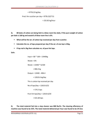 (SPINNING CALCULATION-1)
= 9778.23 kg/day
Prod. Per scutcher per day = 9778.23/2*21
= 232.82 kg/hour
Q. 80 bales of cotton are being fed in a blow room line daily. If the pure weight of cotton
per bale is 168 kg and waste% of blow room line is 6%.
 What will be the wt. of cotton lap received per day from scutcher.
 Calculate the no. of laps prepared per day if the wt. of one lap is 22kg.
 If lap rod is 2kg then calculate no. of pure lint laps.
Soln:
Input = 80 * 168 = 13440kg
Waste = 6%
Waste = 13440 * 6/100
= 806.4 kg
Output = 13440 – 806.4
= 12633.6 kg/day
This is cotton lap received per day
No of laps/day = 12633.6/22
= 574.2 laps
Pure lint laps/day = 12633.6/20
= 631.68 laps
Q. The total material fed into a step cleaner was 800 lbs/hr. The cleaning effeciency of
machine was found to be 35%. The total material delivered per hour was found to be 2% less
MUHAMMAD GHUFRAN (05TE-16) Page 21
 
