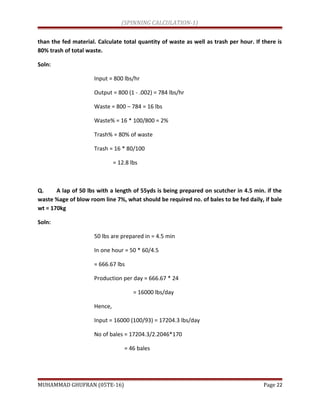 (SPINNING CALCULATION-1)
than the fed material. Calculate total quantity of waste as well as trash per hour. If there is
80% trash of total waste.
Soln:
Input = 800 lbs/hr
Output = 800 (1 - .002) = 784 lbs/hr
Waste = 800 – 784 = 16 lbs
Waste% = 16 * 100/800 = 2%
Trash% = 80% of waste
Trash = 16 * 80/100
= 12.8 lbs
Q. A lap of 50 lbs with a length of 55yds is being prepared on scutcher in 4.5 min. if the
waste %age of blow room line 7%, what should be required no. of bales to be fed daily, if bale
wt = 170kg
Soln:
50 lbs are prepared in = 4.5 min
In one hour = 50 * 60/4.5
= 666.67 lbs
Production per day = 666.67 * 24
= 16000 lbs/day
Hence,
Input = 16000 (100/93) = 17204.3 lbs/day
No of bales = 17204.3/2.2046*170
= 46 bales
MUHAMMAD GHUFRAN (05TE-16) Page 22
 