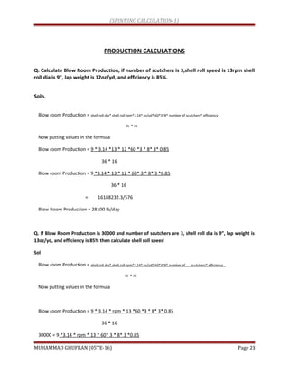 (SPINNING CALCULATION-1)
PRODUCTION CALCULATIONS
Q. Calculate Blow Room Production, if number of scutchers is 3,shell roll speed is 13rpm shell
roll dia is 9”, lap weight is 12oz/yd, and efficiency is 85%.
Soln.
Blow room Production = shell roll dia* shell roll rpm*3.14* oz/yd* 60*3*8* number of scutchers* efficiency
36 * 16
Now putting values in the formula
Blow room Production = 9 * 3.14 *13 * 12 *60 *3 * 8* 3* 0.85
36 * 16
Blow room Production = 9 *3.14 * 13 * 12 * 60* 3 * 8* 3 *0.85
36 * 16
= 16188232.3/576
Blow Room Production = 28100 lb/day
Q. If Blow Room Production is 30000 and number of scutchers are 3, shell roll dia is 9”, lap weight is
13oz/yd, and efficiency is 85% then calculate shell roll speed
Sol
Blow room Production = shell roll dia* shell roll rpm*3.14* oz/yd* 60*3*8* number of scutchers* efficiency
36 * 16
Now putting values in the formula
Blow room Production = 9 * 3.14 * rpm * 13 *60 *3 * 8* 3* 0.85
36 * 16
30000 = 9 *3.14 * rpm * 13 * 60* 3 * 8* 3 *0.85
MUHAMMAD GHUFRAN (05TE-16) Page 23
 