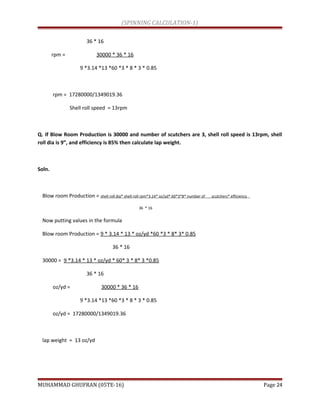 (SPINNING CALCULATION-1)
36 * 16
rpm = 30000 * 36 * 16
9 *3.14 *13 *60 *3 * 8 * 3 * 0.85
rpm = 17280000/1349019.36
Shell roll speed = 13rpm
Q. If Blow Room Production is 30000 and number of scutchers are 3, shell roll speed is 13rpm, shell
roll dia is 9”, and efficiency is 85% then calculate lap weight.
Soln.
Blow room Production = shell roll dia* shell roll rpm*3.14* oz/yd* 60*3*8* number of scutchers* efficiency
36 * 16
Now putting values in the formula
Blow room Production = 9 * 3.14 * 13 * oz/yd *60 *3 * 8* 3* 0.85
36 * 16
30000 = 9 *3.14 * 13 * oz/yd * 60* 3 * 8* 3 *0.85
36 * 16
oz/yd = 30000 * 36 * 16
9 *3.14 *13 *60 *3 * 8 * 3 * 0.85
oz/yd = 17280000/1349019.36
lap weight = 13 oz/yd
MUHAMMAD GHUFRAN (05TE-16) Page 24
 