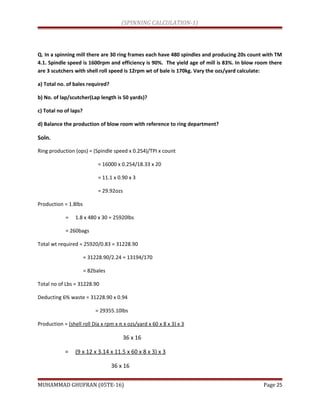 (SPINNING CALCULATION-1)
Q. In a spinning mill there are 30 ring frames each have 480 spindles and producing 20s count with TM
4.1. Spindle speed is 1600rpm and efficiency is 90%. The yield age of mill is 83%. In blow room there
are 3 scutchers with shell roll speed is 12rpm wt of bale is 170kg. Vary the ozs/yard calculate:
a) Total no. of bales required?
b) No. of lap/scutcher(Lap length is 50 yards)?
c) Total no of laps?
d) Balance the production of blow room with reference to ring department?
Soln.
Ring production (ops) = (Spindle speed x 0.254)/TPI x count
= 16000 x 0.254/18.33 x 20
= 11.1 x 0.90 x 3
= 29.92ozs
Production = 1.8lbs
= 1.8 x 480 x 30 = 25920lbs
= 260bags
Total wt required = 25920/0.83 = 31228.90
= 31228.90/2.24 = 13194/170
= 82bales
Total no of Lbs = 31228.90
Deducting 6% waste = 31228.90 x 0.94
= 29355.10lbs
Production = (shell roll Dia x rpm x π x ozs/yard x 60 x 8 x 3) x 3
36 x 16
= (9 x 12 x 3.14 x 11.5 x 60 x 8 x 3) x 3
36 x 16
MUHAMMAD GHUFRAN (05TE-16) Page 25
 