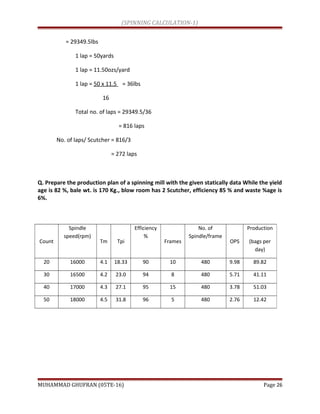 (SPINNING CALCULATION-1)
= 29349.5lbs
1 lap = 50yards
1 lap = 11.50ozs/yard
1 lap = 50 x 11.5 = 36lbs
16
Total no. of laps = 29349.5/36
= 816 laps
No. of laps/ Scutcher = 816/3
= 272 laps
Q. Prepare the production plan of a spinning mill with the given statically data While the yield
age is 82 %, bale wt. is 170 Kg., blow room has 2 Scutcher, efficiency 85 % and waste %age is
6%.
MUHAMMAD GHUFRAN (05TE-16) Page 26
Count
Spindle
speed(rpm)
Tm Tpi
Efficiency
%
Frames
No. of
Spindle/frame
OPS
Production
(bags per
day)
20 16000 4.1 18.33 90 10 480 9.98 89.82
30 16500 4.2 23.0 94 8 480 5.71 41.11
40 17000 4.3 27.1 95 15 480 3.78 51.03
50 18000 4.5 31.8 96 5 480 2.76 12.42
 