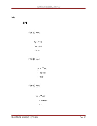 (SPINNING CALCULATION-1)
Soln.
TPI
For 20 Nec
Tpi =™×√C
= 4.1×√20
=18.33
For 30 Nec
Tpi = ™×√C
= 4.2×√30
= 23.0
For 40 Nec
Tpi = ™×√C
= 4.3×√40
= 27.1
MUHAMMAD GHUFRAN (05TE-16) Page 27
 
