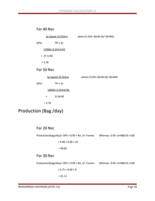 (SPINNING CALCULATION-1)
For 40 Nec
Sp Speed ×0.254×ή where 0.254= 60×8×16/ 36×840
OPS= TPI × Ct
17000× 0.254×0.95
= 27.1×40
= 3.78
For 50 Nec
Sp Speed ×0.254×ή where 0.254= 60×8×16/ 36×840
OPS= TPI × Ct
18000× 0.254×0.96
= 31.8×50
= 2.76
Production (Bag /day)
For 20 Nec
Production(bags/day)= OPS × 0.90 × No. of Frames Whereas 0.90 =3×480/16 ×100
= 9.98 × 0.90 × 10
= 89.82
For 30 Nec
Production(bags/day)= OPS × 0.90 × No. of Frames Whereas 0.90 =3×480/16 ×100
= 5.71 × 0.90 × 8
= 41.11
MUHAMMAD GHUFRAN (05TE-16) Page 29
 