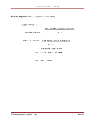(SPINNING CALCULATION-1)
Blow room production = 64 / 1.06 = 60.37 bales per day
Suppose OZ / yd = 13
NπD × 60 × 24 × ή × oz/yd × no. of scucher
Blow room production = 36 × 16
60.37 × 170 × 2.2046 = N × 3.1416× 9 × 60 ×24 ×0.85 × 13 × 2
36 × 16
60.37 × 170 × 2.2046 × 36 × 16
N = 3.14 × 9 × 60 × 24 × .85 × 13 × 2
N = 14.49 ~ 15 (RPM)
MUHAMMAD GHUFRAN (05TE-16) Page 31
 