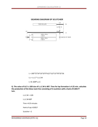(SPINNING CALCULATION-1)
L = 100*72*54*16*33*9*π/1*112*13*70*35*36
L.L = L.L.C * L.L.C.M
L =0. 628*L.L.C
Q. The value of LLC is .628 size of L.L.C.M is 80T. Time for lap formation is 4.25 min. calculate
the production of the blow room line consisting of 2-scutchers with a hank of 0.0017?
Soln.
L.L.C.W = .628
L.L.C.W=80T
Time =4.25 minutes
Hank of cap =0.0017
Scutcher = 2
MUHAMMAD GHUFRAN (05TE-16) Page 32
 
