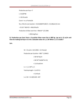 (SPINNING CALCULATION-1)
Production per hour =?
L =0.628*80
L =50.24 yards
Count = no. of hanks/lb
No. of lbs for one Scutcher = 50.24/(840*0.0017) = 35.18lbs/4.25 min
= 35.18 * 60/4.25 = 496.69 lbs/hr
Production of blow room line = 496.69 * 2/2.2046
= 450.6 kg/hour
Q. Production per hour from a 3-scutcher blow room line is 800 kg. Lap wt is 15 oz/m and
time for making full lap is 4.5 min. Calculate value of L.L.C.W When L.L.C is 0.628.?
Soln.
W = 15 oz/m= 15/1.0936 = 13.72oz/yd
Production per Scutcher = 800 * 2.2046/3
= 587.87 lbs/hr
= 587.87*16/(60*13.72)
= 11.43 yds/min
L.L = L.L.C.W*L.L.C
Total lap length = 11.43*4.5
= 51.46 yds
L.L.C.W = 51.46/0.628 = 82T
MUHAMMAD GHUFRAN (05TE-16) Page 33
 