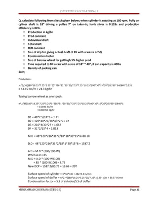 (SPINNING CALCULATION-1)
Q. calculate following from sketch given below; when cylinder is rotating at 180 rpm. Pully on
cyliner shaft is 18” driving a pulley 7” on taker-in; hank sliver is 0.135s and production
efficiency is 84% .
 Production in kg/hr
 Prod constant
 Induvidual draft
 Total draft
 Drft constant
 Size of dcp for giving actual draft of 85 with a waste of 5%
 Condensation factor
 Size of barrow wheel for gettingh 5% higher prod
 Time required to fill a can with a size of 18” * 40”, if can capacity is 40lbs
 Density of packing can
Soln;
Production=
π*2/36[180*18.25*7.25*5.25*20*216*31*20*20/7.25*7.25*10.25*100*30*15*20*20]*60*.84/840*0.135
= 53.55 lbs/hr = 24.3 kg/hr
Taking barrow wheel as one tooth:
π*2/36[180*18.25*7.25*5.25*1*216*31*20*20/7.25*7.25*10.25*100*30*15*20*20]*60*1/840*1
= 0.0043 lbs/hr
=0.001953 kg/hr
D1 = 48*2.5/18*6 = 1.11
D2 = 120*40*27/18*40*2.5 = 72
D3 = 216*4/30*27 = 1.067
D4 = 31*2/15*4 = 1.033
M.D = 48*120*216*31*2/18*18*30*15*6=88.18
D.C= 48*120*216*31*2/18*1*30*15*6 = 1587.2
A.D = M.D * (100/100-W)
When A.D = 85
M.D = A.D * (100-W/100)
= 85 * (100-5/100) = 8.75
New DCP = 1587.2/80.75 = 19.66 = 20T
Surface speed of cylinder = π*50*180 = 28274.3 in/min
Surface speed of doffer = π*27*[180*18.25*5.25*20/7.25*10.25*100] = 39.37 in/min
Condensation factor = S.S of cylinder/S.S of doffer
MUHAMMAD GHUFRAN (05TE-16) Page 35
 