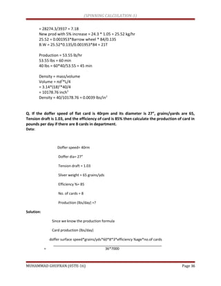 (SPINNING CALCULATION-1)
= 28274.3/3937 = 7.18
New prod with 5% increase = 24.3 * 1.05 = 25.52 kg/hr
25.52 = 0.001953*Barrow wheel * 84/0.135
B.W = 25.52*0.135/0.001953*84 = 21T
Production = 53.55 lb/hr
53.55 lbs = 60 min
40 lbs = 60*40/53.55 = 45 min
Density = mass/volume
Volume = πd2
*L/4
= 3.14*(18)2
*40/4
= 10178.76 inch3
Density = 40/10178.76 = 0.0039 lbs/in2
Q. If the doffer speed of flat card is 40rpm and its diameter is 27”, grains/yards are 65,
Tension draft is 1.03, and the efficiency of card is 85% then calculate the production of card in
pounds per day if there are 8 cards in department.
Data:
Doffer speed= 40rm
Doffer dia= 27”
Tension draft = 1.03
Sliver weight = 65 grains/yds
Efficiency %= 85
No. of cards = 8
Production (lbs/day) =?
Solution:
Since we know the production formula
Card production (lbs/day)
doffer surface speed*grains/yds*60*8*3*efficiency %age*no.of cards
= 36*7000
MUHAMMAD GHUFRAN (05TE-16) Page 36
 