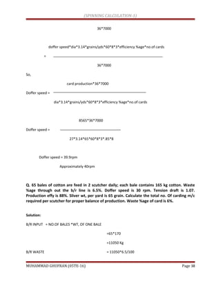 (SPINNING CALCULATION-1)
36*7000
doffer speed*dia*3.14*grains/yds*60*8*3*efficiency %age*no.of cards
=
36*7000
So,
card production*36*7000
Doffer speed =
dia*3.14*grains/yds*60*8*3*efficiency %age*no.of cards
8565*36*7000
Doffer speed =
27*3.14*65*60*8*3*.85*8
Doffer speed = 39.9rpm
Approximately 40rpm
Q. 65 bales of cotton are feed in 2 scutcher daily; each bale contains 165 kg cotton. Waste
%age through out the b/r line is 6.5%. Doffer speed is 30 rpm. Tension draft is 1.07.
Production effy is 88%. Sliver wt, per yard is 65 grain. Calculate the total no. Of carding m/c
required per scutcher for proper balance of production. Waste %age of card is 6%.
Solution:
B/R INPUT = NO.OF BALES *WT, OF ONE BALE
=65*170
=11050 Kg
B/R WASTE = 11050*6.5/100
MUHAMMAD GHUFRAN (05TE-16) Page 38
 