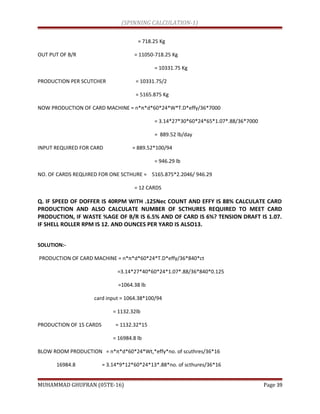(SPINNING CALCULATION-1)
= 718.25 Kg
OUT PUT OF B/R = 11050-718.25 Kg
= 10331.75 Kg
PRODUCTION PER SCUTCHER = 10331.75/2
= 5165.875 Kg
NOW PRODUCTION OF CARD MACHINE = n*π*d*60*24*W*T.D*effy/36*7000
= 3.14*27*30*60*24*65*1.07*.88/36*7000
= 889.52 lb/day
INPUT REQUIRED FOR CARD = 889.52*100/94
= 946.29 lb
NO. OF CARDS REQUIRED FOR ONE SCTHURE = 5165.875*2.2046/ 946.29
= 12 CARDS
Q. IF SPEED OF DOFFER IS 40RPM WITH .125Nec COUNT AND EFFY IS 88% CALCULATE CARD
PRODUCTION AND ALSO CALCULATE NUMBER OF SCTHURES REQUIRED TO MEET CARD
PRODUCTION, IF WASTE %AGE OF B/R IS 6.5% AND OF CARD IS 6%? TENSION DRAFT IS 1.07.
IF SHELL ROLLER RPM IS 12. AND OUNCES PER YARD IS ALSO13.
SOLUTION:-
PRODUCTION OF CARD MACHINE = n*π*d*60*24*T.D*effy/36*840*ct
=3.14*27*40*60*24*1.07*.88/36*840*0.125
=1064.38 lb
card input = 1064.38*100/94
= 1132.32lb
PRODUCTION OF 15 CARDS = 1132.32*15
= 16984.8 lb
BLOW ROOM PRODUCTION = n*π*d*60*24*Wt,*effy*no. of scuthres/36*16
16984.8 = 3.14*9*12*60*24*13*.88*no. of scthures/36*16
MUHAMMAD GHUFRAN (05TE-16) Page 39
 